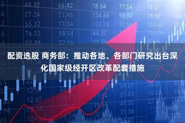 配资选股 商务部：推动各地、各部门研究出台深化国家级经开区改革配套措施