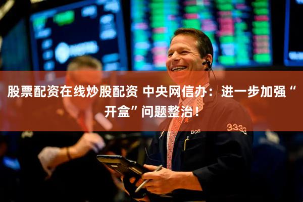 股票配资在线炒股配资 中央网信办：进一步加强“开盒”问题整治！