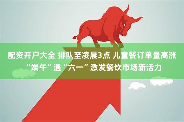 配资开户大全 排队至凌晨3点 儿童餐订单量高涨 “端午”遇“六一”激发餐饮市场新活力