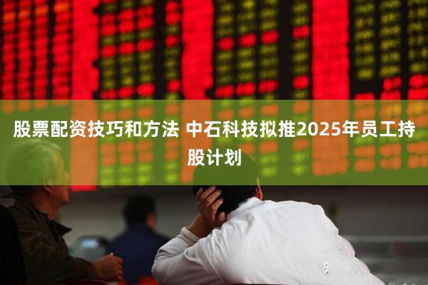 股票配资技巧和方法 中石科技拟推2025年员工持股计划