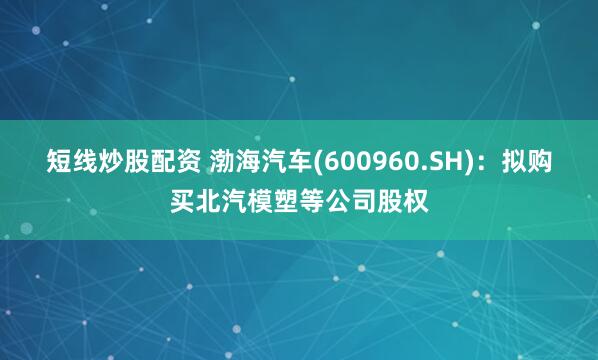 短线炒股配资 渤海汽车(600960.SH)：拟购买北汽模塑等公司股权