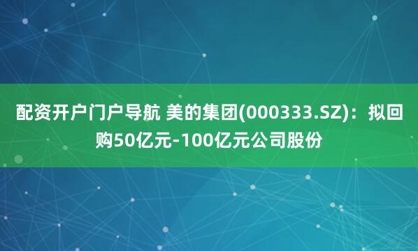 配资开户门户导航 美的集团(000333.SZ)：拟回购50亿元-100亿元公司股份