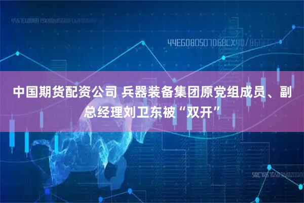 中国期货配资公司 兵器装备集团原党组成员、副总经理刘卫东被“双开”