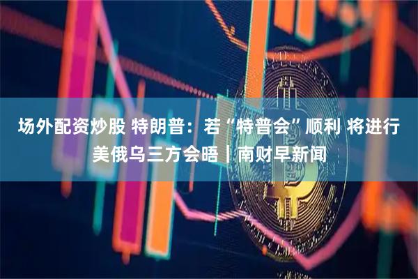 场外配资炒股 特朗普：若“特普会”顺利 将进行美俄乌三方会晤｜南财早新闻