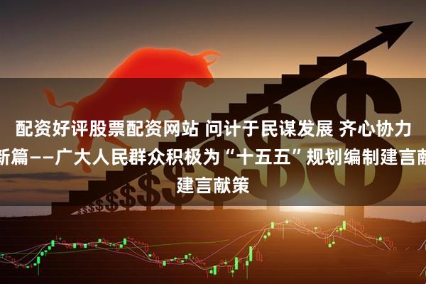 配资好评股票配资网站 问计于民谋发展 齐心协力绘新篇——广大人民群众积极为“十五五”规划编制建言献策