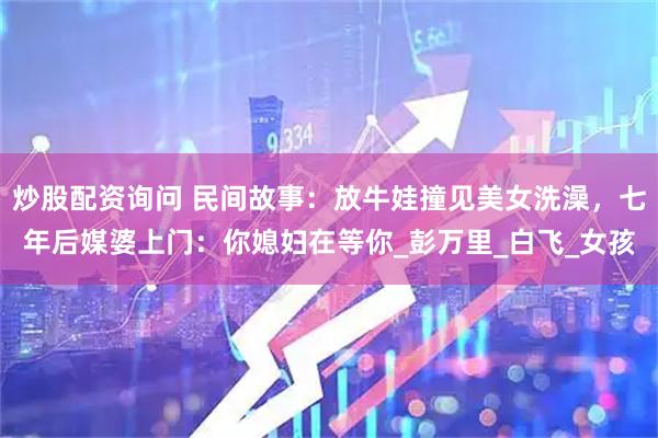 炒股配资询问 民间故事：放牛娃撞见美女洗澡，七年后媒婆上门：你媳妇在等你_彭万里_白飞_女孩