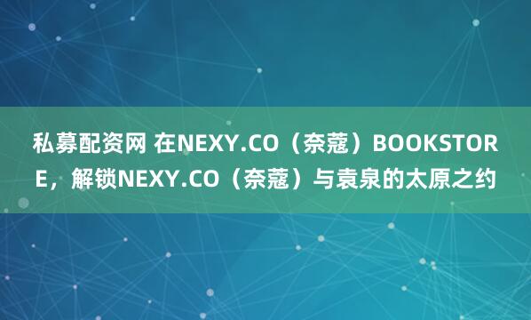 私募配资网 在NEXY.CO（奈蔻）BOOKSTORE，解锁NEXY.CO（奈蔻）与袁泉的太原之约