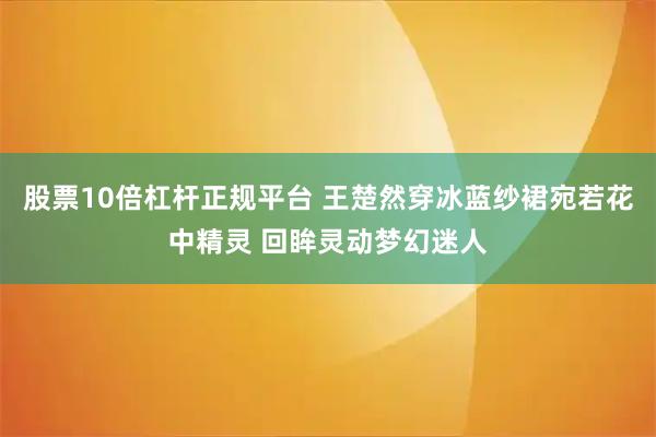 股票10倍杠杆正规平台 王楚然穿冰蓝纱裙宛若花中精灵 回眸灵动梦幻迷人