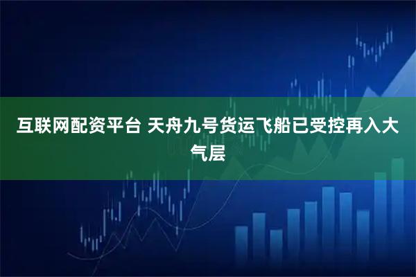 互联网配资平台 天舟九号货运飞船已受控再入大气层