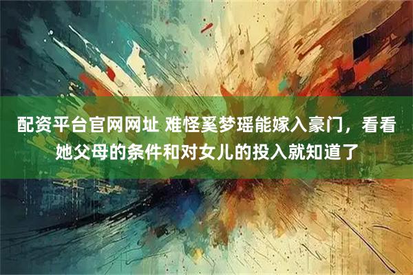 配资平台官网网址 难怪奚梦瑶能嫁入豪门，看看她父母的条件和对女儿的投入就知道了